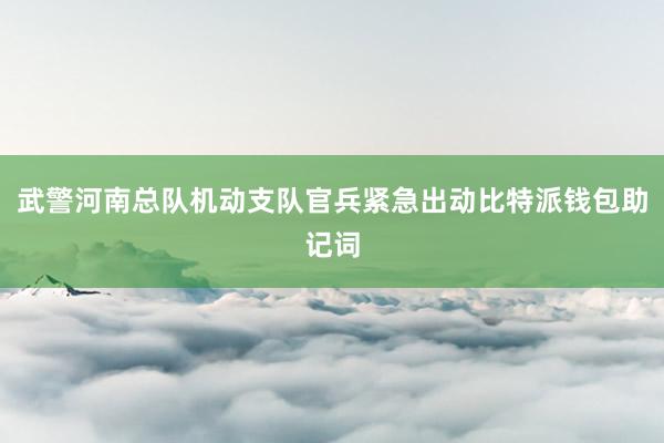 武警河南总队机动支队官兵紧急出动比特派钱包助记词